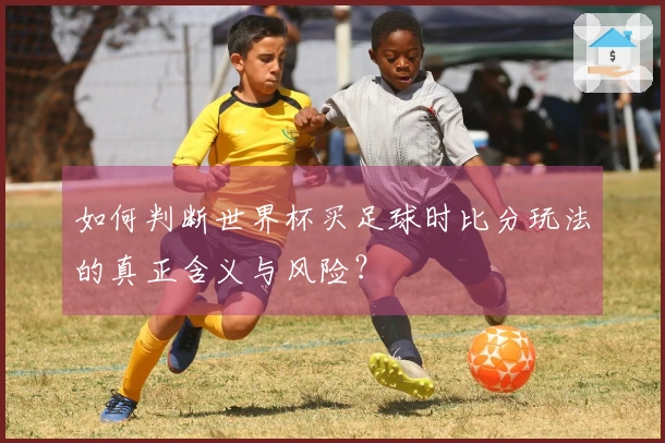 如何判断世界杯买足球时比分玩法的真正含义与风险？
